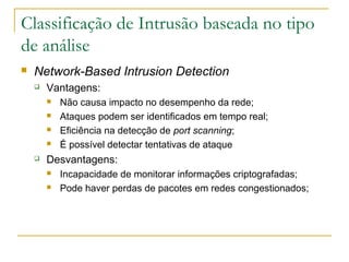 Classificação de Intrusão baseada no tipo
de análise
   Network-Based Intrusion Detection
       Vantagens:
           Não causa impacto no desempenho da rede;
           Ataques podem ser identificados em tempo real;
           Eficiência na detecção de port scanning;
           É possível detectar tentativas de ataque
       Desvantagens:
           Incapacidade de monitorar informações criptografadas;
           Pode haver perdas de pacotes em redes congestionados;
 