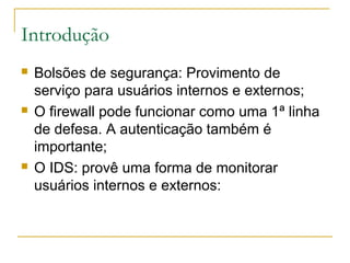 Introdução
   Bolsões de segurança: Provimento de
    serviço para usuários internos e externos;
   O firewall pode funcionar como uma 1ª linha
    de defesa. A autenticação também é
    importante;
   O IDS: provê uma forma de monitorar
    usuários internos e externos:
 
