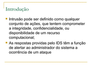 Introdução
   Intrusão pode ser definido como qualquer
    conjunto de ações, que tentem comprometer
    a integridade, confidencialidade, ou
    disponibilidade de um recurso
    computacional;
   As respostas providas pelo IDS têm a função
    de alertar ao administrador do sistema a
    ocorrência de um ataque
 
