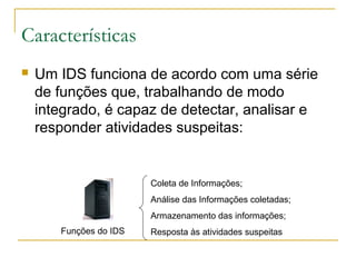 Características
   Um IDS funciona de acordo com uma série
    de funções que, trabalhando de modo
    integrado, é capaz de detectar, analisar e
    responder atividades suspeitas:


                        Coleta de Informações;
                        Análise das Informações coletadas;
                        Armazenamento das informações;
       Funções do IDS   Resposta às atividades suspeitas
 