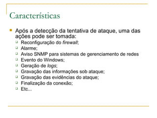 Características
   Após a detecção da tentativa de ataque, uma das
    ações pode ser tomada:
       Reconfiguração do firewall;
       Alarme;
       Aviso SNMP para sistemas de gerenciamento de redes
       Evento do Windows;
       Geração de logs;
       Gravação das informações sob ataque;
       Gravação das evidências do ataque;
       Finalização da conexão;
       Etc...
 