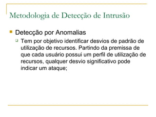 Metodologia de Detecção de Intrusão
   Detecção por Anomalias
       Tem por objetivo identificar desvios de padrão de
        utilização de recursos. Partindo da premissa de
        que cada usuário possui um perfil de utilização de
        recursos, qualquer desvio significativo pode
        indicar um ataque;
 