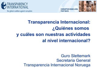 Transparencia Internacional: ¿Quiénes somos  y cuáles son nuestras actividades al nivel internacional? Guro Slettemark Secretaria General Transparencia Internacional Noruega 