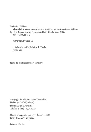 Arenoso, Federico
Manual de transparencia y control social en las contrataciones públicas -
1a ed. - Buenos Aires : Fundación Poder Ciudadano, 2006.
226 p. ; 22x16 cm.
ISBN 987-1350-01-5
1. Administración Pública. I. Título
CDD 351
Fecha de catalogación: 27/10/2006
Copyright Fundación Poder Ciudadano
Piedras 547 (C1070AAK)
Buenos Aires, Argentina
Telefax: (5411) - 43314925
Hecho el depósito que prevé la Ley 11.723
Libro de edición argentina
Primera edición
 