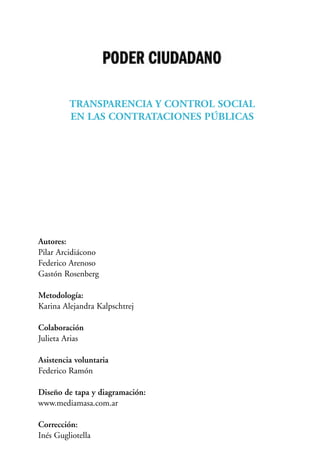 TRANSPARENCIA Y CONTROL SOCIAL
EN LAS CONTRATACIONES PÚBLICAS
Autores:
Pilar Arcidiácono
Federico Arenoso
Gastón Rosenberg
Metodología:
Karina Alejandra Kalpschtrej
Colaboración
Julieta Arias
Asistencia voluntaria
Federico Ramón
Diseño de tapa y diagramación:
www.mediamasa.com.ar
Corrección:
Inés Gugliotella
 