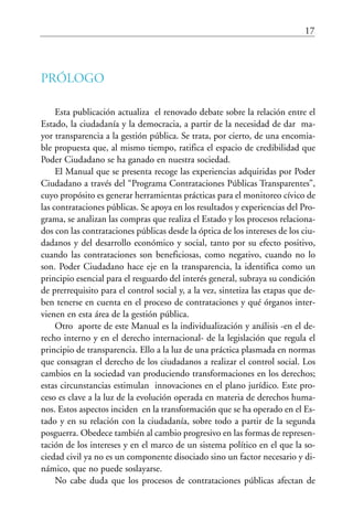 17
PRÓLOGO
Esta publicación actualiza el renovado debate sobre la relación entre el
Estado, la ciudadanía y la democracia, a partir de la necesidad de dar ma-
yor transparencia a la gestión pública. Se trata, por cierto, de una encomia-
ble propuesta que, al mismo tiempo, ratifica el espacio de credibilidad que
Poder Ciudadano se ha ganado en nuestra sociedad.
El Manual que se presenta recoge las experiencias adquiridas por Poder
Ciudadano a través del “Programa Contrataciones Públicas Transparentes”,
cuyo propósito es generar herramientas prácticas para el monitoreo cívico de
las contrataciones públicas. Se apoya en los resultados y experiencias del Pro-
grama, se analizan las compras que realiza el Estado y los procesos relaciona-
dos con las contrataciones públicas desde la óptica de los intereses de los ciu-
dadanos y del desarrollo económico y social, tanto por su efecto positivo,
cuando las contrataciones son beneficiosas, como negativo, cuando no lo
son. Poder Ciudadano hace eje en la transparencia, la identifica como un
principio esencial para el resguardo del interés general, subraya su condición
de prerrequisito para el control social y, a la vez, sintetiza las etapas que de-
ben tenerse en cuenta en el proceso de contrataciones y qué órganos inter-
vienen en esta área de la gestión pública.
Otro aporte de este Manual es la individualización y análisis -en el de-
recho interno y en el derecho internacional- de la legislación que regula el
principio de transparencia. Ello a la luz de una práctica plasmada en normas
que consagran el derecho de los ciudadanos a realizar el control social. Los
cambios en la sociedad van produciendo transformaciones en los derechos;
estas circunstancias estimulan innovaciones en el plano jurídico. Este pro-
ceso es clave a la luz de la evolución operada en materia de derechos huma-
nos. Estos aspectos inciden en la transformación que se ha operado en el Es-
tado y en su relación con la ciudadanía, sobre todo a partir de la segunda
posguerra. Obedece también al cambio progresivo en las formas de represen-
tación de los intereses y en el marco de un sistema político en el que la so-
ciedad civil ya no es un componente disociado sino un factor necesario y di-
námico, que no puede soslayarse.
No cabe duda que los procesos de contrataciones públicas afectan de
 