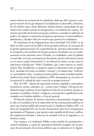 18
manera directa los intereses de la ciudadanía, dado que allí se ponen en jue-
go los recursos de los que dispone la sociedad para su desarrollo y bienestar.
En los últimos años, desde diferentes ámbitos hemos comprobado de qué
manera han estado ausentes la transparencia y la rendición de cuentas, ele-
mentos esenciales de la democracia para moderar o controlar la ambición de
poder y de riqueza, en particular de quienes representan el interés público y
administran y deciden sobre los recursos que aportan los ciudadanos.
El crecimiento de las Organizaciones de la Sociedad Civil (OSC) se ha
dado no sólo a partir de los déficit de los partidos políticos, las carencias de
la gestión gubernamental o la comprobación de prácticas relacionadas con
la corrupción, sino también de factores positivos vinculados con un reorde-
namiento en las relaciones entre el Estado y la ciudadanía, entre lo público
y lo privado, en el que se jerarquiza la dimensión colectiva del interés común
en un nuevo campo institucional. Y este Manual lo ilustra, ya que reúne la
experiencia realizada por Poder Ciudadano, que, como expresa su coordi-
nadora Pilar Arcidiácono, se propone superar la dicotomía entre el espacio
de la sociedad civil como un ámbito “virtuoso” y el estatal como “ineficien-
te”: pretendemos, dice, “recuperar la praxis política como actividad transfor-
madora de lo social, donde ciudadanos y OSC desempeñen un rol activo en
la mejora de la calidad de vida a través de su propio accionar”.
Hoy, las OSC además de representar intereses populares -particulares,
económicos, etarios, culturales, etc., actúan como “testigos” a los que la ciu-
dadanía otorga confianza, lo que legitima el valor de sus acciones, porque és-
tas ponen en palabras, hechos e imágenes, constataciones significativas rela-
cionadas con el ámbito público y el interés general.
El Manual examina de manera minuciosa y documentada, el papel que
le cabe a la sociedad civil en la supervisión de las contrataciones públicas en
tanto acto imprescindible del control social. La Audiencia Pública (AP) y el
Pacto de Integridad (PI) son las dos herramientas clave de la transparencia
que propicia el Programa y que operan como respaldo de diversas y califica-
das experiencias llevadas a cabo por la sociedad civil en la Argentina y en
América Latina.
Con respecto a la Audiencia Pública como modelo de participación y
control ciudadano, y a pesar de experiencias disímiles recogidas de los pro-
cesos de privatización de servicios públicos que se realizaron en la Argenti-
 