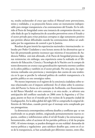 19
na, resulta esclarecedor el cruce que realiza el Manual entre prevenciones,
mitos y realidades, y su proyección futura como un instrumento indispen-
sable para otorgar transparencia a las contrataciones del Estado. En lo refe-
rido al Pacto de Integridad como una instancia de compromiso decente, no
cabe duda de que la implantación de acuerdos preventivos entre el Estado y
el sector privado para evitar prácticas corruptas es algo sumamente positivo
que permite allanar dificultades cuando las contrataciones deben ser anali-
zadas por los organismos de control o por la Justicia.
Resultan de gran interés las experiencias nacionales e internacionales re-
latadas por Poder Ciudadano y una lectura atenta de las alternativas que se
han ido presentando permite reconocer que mientras el mecanismo de Au-
diencia Pública está más afirmado, el de Pacto de Integridad provoca algu-
nas resistencias; sin embargo, una experiencia como la realizada en el Mi-
nisterio de Educación, Ciencia y Tecnología de la Nación con la compra de
textos demuestra un avance cuya generalización reportaría enormes cambios
en la esfera pública y también en el sector privado. Por otra parte, las expe-
riencias realizadas con provincias y municipios dan cuenta de una tenden-
cia en la que se percibe la voluntad política de conferir transparencia a la
gestión pública en este estratégico rubro.
No menos importante es el registro de la conciencia ciudadana sobre te-
mas relacionados con el impacto ambiental. En el relato sobre la construc-
ción del Puente La Serna en el municipio de Avellaneda, con financiamien-
to del Banco Mundial -en otro contexto y en otra escala-, se advierte una
anticipación del conflicto suscitado en 2006 entre la Argentina y el Uru-
guay, puesto en foco en el mundo por los vecinos de la pequeña ciudad de
Gualeguaychú. En la aldea global del siglo XXI se comprueba la original de-
finición de McLuhan, cuando previó que el mensaje sería completado por
sus protagonistas.
La democracia contemporánea enfrenta desafíos y conflictos que se van
resolviendo en su propio ámbito, originando permanentemente nuevos es-
pacios, cambios y redefiniciones sobre el rol del Estado y las estructuras gu-
bernamentales, sobre el accionar de los partidos políticos y el de las propias
OSC. Al mismo tiempo, se pueden distinguir en esta realidad demandas de
nuevas políticas y regulaciones para satisfacer desafíos que, como en el ca-
so de la transparencia, se han actualizado por diferentes razones, entre ellas,
 