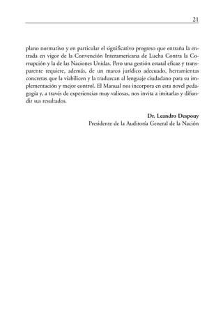 21
plano normativo y en particular el significativo progreso que entraña la en-
trada en vigor de la Convención Interamericana de Lucha Contra la Co-
rrupción y la de las Naciones Unidas. Pero una gestión estatal eficaz y trans-
parente requiere, además, de un marco jurídico adecuado, herramientas
concretas que la viabilicen y la traduzcan al lenguaje ciudadano para su im-
plementación y mejor control. El Manual nos incorpora en esta novel peda-
gogía y, a través de experiencias muy valiosas, nos invita a imitarlas y difun-
dir sus resultados.
Dr. Leandro Despouy
Presidente de la Auditoría General de la Nación
 