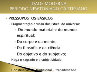 PRESSUPOSTOS BÁSICOS Fragmentação e visão dualística  do universo: Do mundo material e do mundo espiritual; Do corpo e da mente; Da filosofia e da ciência; Do objetivo e do subjetivo; Nega o sagrado e a subjetividade. Construtivista – tradicional - transitividade 