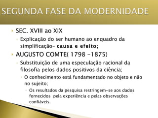 SEC. XVIII ao XIX Explicação do ser humano ao enquadro da simplificação-  causa e efeito; AUGUSTO COMTE( 1798 -1875) Substituição de uma especulação racional da filosofia pelos dados positivos da ciência; O conhecimento está fundamentado no objeto e não no sujeito; Os resultados da pesquisa restringem-se aos dados fornecidos  pela experiência e pelas observações confiáveis. 