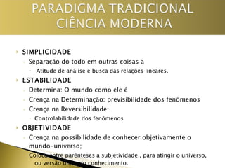 SIMPLICIDADE Separação do todo em outras coisas a Atitude de análise e busca das relações lineares. ESTABILIDADE Determina: O mundo como ele é Crença na Determinação: previsibilidade dos fenômenos  Crença na Reversibilidade:  Controlabilidade dos fenômenos OBJETIVIDAD E Crença na possibilidade de conhecer objetivamente o mundo-universo; Coloca entre parênteses a subjetividade , para atingir o universo, ou versão única do conhecimento. 