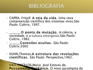 CAPRA, Fritjof.  A teia da vida.  Uma vova compreensão científica dos sistemas vivos.São Paulo: Cultrix, 1997. _______. O ponto de mutação.  A ciência, a sociedade, e a cultura emergente.São Paulo: Cultrix, 1982. _______ Conexões ocultas.  São Paulo: Cultrix.2002 KUHN,Thomas. A estrutura das revoluções científicas.  São Paulo: Perspectiva,1962. VASCONCELOS,Maria  José Esteves de.  Pensamento Sistêmico.  O novo paradigma da ciência.Campinas.SP.: Papirus,2002. EVOLUÇÃO CIENTÍFICA 