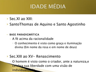 Sec.XI ao XIII: SantoThomas de Aquino e Santo Agostinho BASE PARADIGMÁTICA A fé acima da racionalidade O conhecimento é visto como graça e iluminação divina (Em nome da rosa e em nome de deus) Sec.XIII ao XV- Renascimento O homem é visto como o criador, ante a natureza,e celebra sua liberdade com uma visão de individualidade  