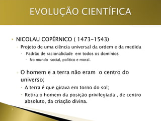 NICOLAU COPÉRNICO ( 1473-1543) Projeto de uma ciência universal da ordem e da medida Padrão de racionalidade  em todos os domínios No mundo  social, político e moral. O homem e a terra não eram  o centro do universo; A terra é que girava em torno do sol; Retira o homem da posição privilegiada , de centro absoluto, da criação divina. 