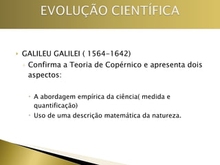 GALILEU GALILEI ( 1564-1642) Confirma a Teoria de Copérnico e apresenta dois aspectos: A abordagem empírica da ciência( medida e quantificação) Uso de uma descrição matemática da natureza. 