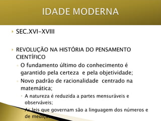 SEC.XVI-XVIII REVOLUÇÃO NA HISTÓRIA DO PENSAMENTO CIENTÍFICO O fundamento último do conhecimento é garantido pela certeza  e pela objetividade; Novo padrão de racionalidade  centrado na matemática; A natureza é reduzida a partes mensuráveis e observáveis; As leis que governam são a linguagem dos números e de medição. 