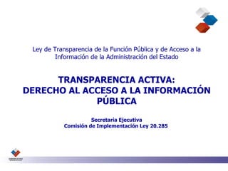 Ley de Transparencia de la Función Pública y de Acceso a la Información de la Administración del Estado TRANSPARENCIA ACTIVA: DERECHO AL ACCESO A LA INFORMACIÓN PÚBLICA Secretaría Ejecutiva Comisión de Implementación Ley 20.285  