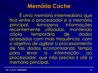 Memória
Memória Cache
Cache
É uma memória intermediária que
É uma memória intermediária que
fica entre o processador e a memória
fica entre o processador e a memória
principal. Armazena informações
principal. Armazena informações
recentemente utilizadas, mantendo
recentemente utilizadas, mantendo
cópia temporária de dados
cópia temporária de dados
acessados com mais frequência, com
acessados com mais frequência, com
o objetivo de agilizar o processamento
o objetivo de agilizar o processamento
de tais dados economizando tempo
de tais dados economizando tempo
para levar a informação ao
para levar a informação ao
processador, que não precisa ir até a
processador, que não precisa ir até a
memória principal.
memória principal.
10
10
ICC - 1ª Aula - HARDWARE
ICC - 1ª Aula - HARDWARE
 