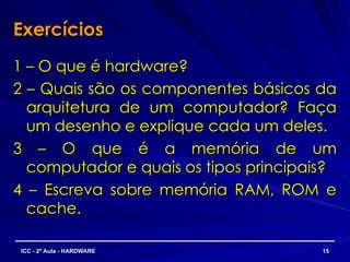 Exercícios
Exercícios
1 – O que é hardware?
1 – O que é hardware?
2 – Quais são os componentes básicos da
2 – Quais são os componentes básicos da
arquitetura de um computador? Faça
arquitetura de um computador? Faça
um desenho e explique cada um deles.
um desenho e explique cada um deles.
3 – O que é a memória de um
3 – O que é a memória de um
computador e quais os tipos principais?
computador e quais os tipos principais?
4 – Escreva sobre memória RAM, ROM e
4 – Escreva sobre memória RAM, ROM e
cache.
cache.
15
15
ICC - 2ª Aula - HARDWARE
ICC - 2ª Aula - HARDWARE
 