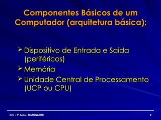 Componentes Básicos de um
Componentes Básicos de um
Computador (arquitetura básica):
Computador (arquitetura básica):
 Dispositivo de Entrada e Saída
Dispositivo de Entrada e Saída
(periféricos)
(periféricos)
 Memória
Memória
 Unidade Central de Processamento
Unidade Central de Processamento
(UCP ou CPU)
(UCP ou CPU)
2
2
ICC - 1ª Aula - HARDWARE
ICC - 1ª Aula - HARDWARE
 