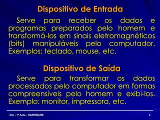 Dispositivo
Dispositivo de Entrada
de Entrada
Serve para receber os dados e
Serve para receber os dados e
programas preparados pelo homem e
programas preparados pelo homem e
transformá-los em sinais eletromagnéticos
transformá-los em sinais eletromagnéticos
(bits) manipuláveis pelo computador.
(bits) manipuláveis pelo computador.
Exemplos: teclado, mouse, etc.
Exemplos: teclado, mouse, etc.
Dispositivo de Saída
Dispositivo de Saída
Serve para transformar os dados
Serve para transformar os dados
processados pelo computador em formas
processados pelo computador em formas
compreensíveis pelo homem e exibi-los.
compreensíveis pelo homem e exibi-los.
Exemplo: monitor, impressora, etc.
Exemplo: monitor, impressora, etc.
4
4
ICC - 1ª Aula - HARDWARE
ICC - 1ª Aula - HARDWARE
 