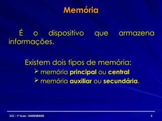 Memória
Memória
É o dispositivo que armazena
É o dispositivo que armazena
informações.
informações.
Existem dois tipos de memória:
Existem dois tipos de memória:
 memória
memória principal
principal ou
ou central
central
 memória
memória auxiliar
auxiliar ou
ou secundária
secundária.
.
5
5
ICC - 1ª Aula - HARDWARE
ICC - 1ª Aula - HARDWARE
 