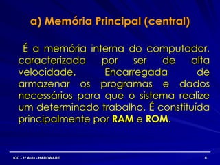 a) Memória Principal (central)
a) Memória Principal (central)
É a memória interna do computador,
É a memória interna do computador,
caracterizada por ser de alta
caracterizada por ser de alta
velocidade. Encarregada de
velocidade. Encarregada de
armazenar os programas e dados
armazenar os programas e dados
necessários para que o sistema realize
necessários para que o sistema realize
um determinado trabalho. É constituída
um determinado trabalho. É constituída
principalmente por
principalmente por RAM
RAM e
e ROM
ROM.
.
6
6
ICC - 1ª Aula - HARDWARE
ICC - 1ª Aula - HARDWARE
 