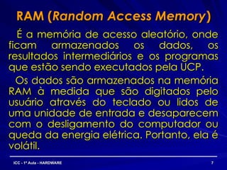 RAM (
RAM (Random Access Memory
Random Access Memory)
)
É a memória de acesso aleatório, onde
É a memória de acesso aleatório, onde
ficam armazenados os dados, os
ficam armazenados os dados, os
resultados intermediários e os programas
resultados intermediários e os programas
que estão sendo executados pela UCP.
que estão sendo executados pela UCP.
Os dados são armazenados na memória
Os dados são armazenados na memória
RAM à medida que são digitados pelo
RAM à medida que são digitados pelo
usuário através do teclado ou lidos de
usuário através do teclado ou lidos de
uma unidade de entrada e desaparecem
uma unidade de entrada e desaparecem
com o desligamento do computador ou
com o desligamento do computador ou
queda da energia elétrica. Portanto, ela é
queda da energia elétrica. Portanto, ela é
volátil.
volátil.
7
7
ICC - 1ª Aula - HARDWARE
ICC - 1ª Aula - HARDWARE
 