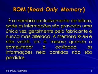 ROM (
ROM (Read-Only Memory
Read-Only Memory)
)
É a memória exclusivamente de leitura,
É a memória exclusivamente de leitura,
onde as informações são gravadas uma
onde as informações são gravadas uma
única vez, geralmente pelo fabricante e
única vez, geralmente pelo fabricante e
nunca mais alterada. A memória ROM é
nunca mais alterada. A memória ROM é
não volátil, isto é, mesmo quando o
não volátil, isto é, mesmo quando o
computador é desligado, as
computador é desligado, as
informações nela contidas não são
informações nela contidas não são
perdidas.
perdidas.
8
8
ICC - 1ª Aula - HARDWARE
ICC - 1ª Aula - HARDWARE
 
