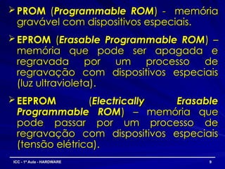  PROM
PROM (
(Programmable ROM
Programmable ROM) - memória
) - memória
gravável com dispositivos especiais.
gravável com dispositivos especiais.
 EPROM
EPROM (
(Erasable Programmable ROM
Erasable Programmable ROM) –
) –
memória que pode ser apagada e
memória que pode ser apagada e
regravada por um processo de
regravada por um processo de
regravação com dispositivos especiais
regravação com dispositivos especiais
(luz ultravioleta).
(luz ultravioleta).
 EEPROM
EEPROM (
(Electrically Erasable
Electrically Erasable
Programmable ROM
Programmable ROM) – memória que
) – memória que
pode passar por um processo de
pode passar por um processo de
regravação com dispositivos especiais
regravação com dispositivos especiais
(tensão elétrica).
(tensão elétrica).
9
9
ICC - 1ª Aula - HARDWARE
ICC - 1ª Aula - HARDWARE
 