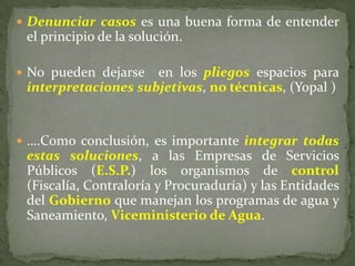  Denunciar casos es una buena forma de entender
el principio de la solución.
 No pueden dejarse en los pliegos espacios para
interpretaciones subjetivas, no técnicas, (Yopal )
 ….Como conclusión, es importante integrar todas
estas soluciones, a las Empresas de Servicios
Públicos (E.S.P.) los organismos de control
(Fiscalía, Contraloría y Procuraduría) y las Entidades
del Gobierno que manejan los programas de agua y
Saneamiento, Viceministerio de Agua.
 