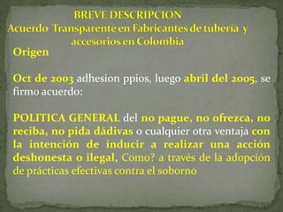 Origen
Oct de 2003 adhesion ppios, luego abril del 2005, se
firmo acuerdo:
POLITICA GENERAL del no pague, no ofrezca, no
reciba, no pida dádivas o cualquier otra ventaja con
la intención de inducir a realizar una acción
deshonesta o ilegal, Como? a través de la adopción
de prácticas efectivas contra el soborno
 