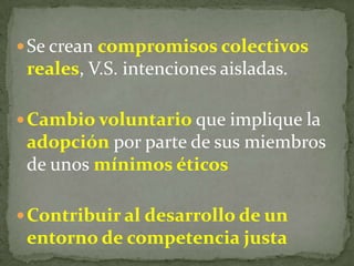 Se crean compromisos colectivos
reales, V.S. intenciones aisladas.
Cambio voluntario que implique la
adopción por parte de sus miembros
de unos mínimos éticos
Contribuir al desarrollo de un
entorno de competencia justa
 