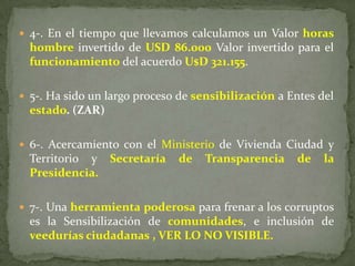  4-. En el tiempo que llevamos calculamos un Valor horas
hombre invertido de USD 86.000 Valor invertido para el
funcionamiento del acuerdo U$D 321.155.
 5-. Ha sido un largo proceso de sensibilización a Entes del
estado. (ZAR)
 6-. Acercamiento con el Ministerio de Vivienda Ciudad y
Territorio y Secretaría de Transparencia de la
Presidencia.
 7-. Una herramienta poderosa para frenar a los corruptos
es la Sensibilización de comunidades, e inclusión de
veedurías ciudadanas , VER LO NO VISIBLE.
 