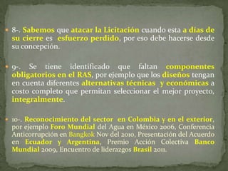  8-. Sabemos que atacar la Licitación cuando esta a días de
su cierre es esfuerzo perdido, por eso debe hacerse desde
su concepción.
 9-. Se tiene identificado que faltan componentes
obligatorios en el RAS, por ejemplo que los diseños tengan
en cuenta diferentes alternativas técnicas y económicas a
costo completo que permitan seleccionar el mejor proyecto,
integralmente.
 10-. Reconocimiento del sector en Colombia y en el exterior,
por ejemplo Foro Mundial del Agua en México 2006, Conferencia
Anticorrupción en Bangkok Nov del 2010, Presentación del Acuerdo
en Ecuador y Argentina, Premio Acción Colectiva Banco
Mundial 2009, Encuentro de liderazgos Brasil 2011.
 