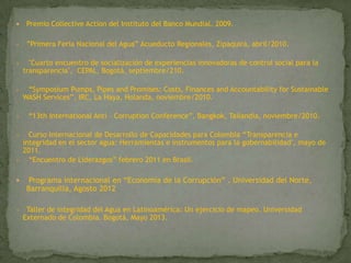 Premio Collective Action del Instituto del Banco Mundial. 2009.
• ”Primera Feria Nacional del Agua” Acueducto Regionales, Zipaquirá, abril/2010.
• "Cuarto encuentro de socialización de experiencias innovadoras de control social para la
transparencia", CEPAL, Bogotá, septiembre/210.
• “Symposium Pumps, Pipes and Promises: Costs, Finances and Accountability for Sustainable
WASH Services”, IRC, La Haya, Holanda, noviembre/2010.
• “13th International Anti – Corruption Conference”, Bangkok, Tailandia, noviembre/2010.
• Curso Internacional de Desarrollo de Capacidades para Colombia “Transparencia e
integridad en el sector agua: Herramientas e instrumentos para la gobernabilidad", mayo de
2011.
• “Encuentro de Liderazgos” febrero 2011 en Brasil.
 Programa internacional en “Economía de la Corrupción” . Universidad del Norte,
Barranquilla, Agosto 2012
• Taller de integridad del Agua en Latinoamérica: Un ejercicio de mapeo. Universidad
Externado de Colombia. Bogotá, Mayo 2013.
 