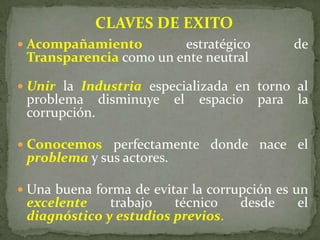  Acompañamiento estratégico de
Transparencia como un ente neutral
 Unir la Industria especializada en torno al
problema disminuye el espacio para la
corrupción.
 Conocemos perfectamente donde nace el
problema y sus actores.
 Una buena forma de evitar la corrupción es un
excelente trabajo técnico desde el
diagnóstico y estudios previos.
CLAVES DE EXITO
 
