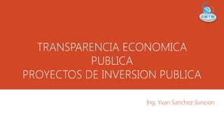 TRANSPARENCIA ECONOMICA
PUBLICA
PROYECTOS DE INVERSION PUBLICA
Ing. Yvan Sanchez Suncion
 