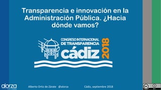 Transparencia e innovación en la
Administración Pública. ¿Hacia
dónde vamos?
Alberto Ortiz de Zárate @alorza Cádiz, septiembre 2018 1
 
