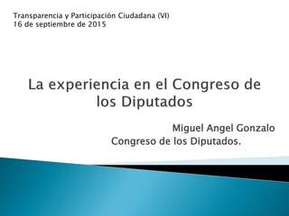 Miguel Angel Gonzalo
Congreso de los Diputados.
Transparencia y Participación Ciudadana (VI)
16 de septiembre de 2015
 