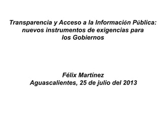 Transparencia y Acceso a la Información Pública:
nuevos instrumentos de exigencias para
los Gobiernos
Félix Martínez
Aguascalientes, 25 de julio del 2013
 