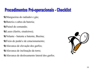 10
Mangueiras do radiador e gás;
Bateria e cabos da bateria;
Painel de comando;
Luzes (faróis, sinaleiros);
Volante - batente a batente, Buzina;
Freio de pedal e de estacionamento;
Alavanca de elevação dos garfos;
Alavanca de inclinação da torre;
Alavanca de deslocamento lateral dos garfos.
 
