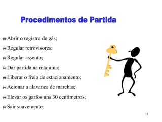 11
Abrir o registro de gás;
Regular retrovisores;
Regular assento;
Dar partida na máquina;
Liberar o freio de estacionamento;
Acionar a alavanca de marchas;
Elevar os garfos uns 30 centímetros;
Sair suavemente.
 