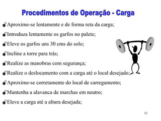12
Aproxime-se lentamente e de forma reta da carga;
Introduza lentamente os garfos no palete;
Eleve os garfos uns 30 cms do solo;
Incline a torre para trás;
Realize as manobras com segurança;
Realize o deslocamento com a carga até o local desejado;
Aproxime-se corretamente do local de carregamento;
Mantenha a alavanca de marchas em neutro;
Eleve a carga até a altura desejada;
 