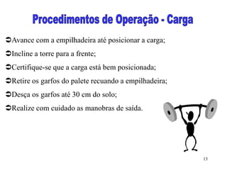 13
Avance com a empilhadeira até posicionar a carga;
Incline a torre para a frente;
Certifique-se que a carga está bem posicionada;
Retire os garfos do palete recuando a empilhadeira;
Desça os garfos até 30 cm do solo;
Realize com cuidado as manobras de saída.
 