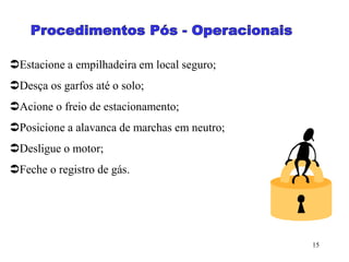 15
Estacione a empilhadeira em local seguro;
Desça os garfos até o solo;
Acione o freio de estacionamento;
Posicione a alavanca de marchas em neutro;
Desligue o motor;
Feche o registro de gás.
 