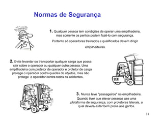 18
1. Qualquer pessoa tem condições de operar uma empilhadeira,
mas somente os peritos podem fazê-lo com segurança.
Portanto só operadores treinados e qualificados devem dirigir
empilhadeiras
2. Evite levantar ou transportar qualquer carga que possa
cair sobre o operador ou qualquer outra pessoa. Uma
empilhadeira com protetor de operador e protetor de carga
protege o operador contra quedas de objetos, mas não
protege o operador contra todos os acidentes.
3. Nunca leve "passageiros" na empilhadeira.
Quando tiver que elevar pessoas use uma
plataforma de segurança, com protetores laterais, a
qual deverá estar bem presa aos garfos.
Normas de Segurança
 