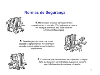 19
Normas de Segurança
4. Mantenha os braços e pernas dentro do
compartimento do operador. Principalmente ao operar
em espaços apertados isso pode tornar-se
extremamente perigoso.
5. Fique longe e não deixe que outras
pessoas se aproximem do mecanismo de
elevação quando estiver movimentando a
empilhadeira.
6. Comunique imediatamente ao seu supervisor qualquer
falha ou dano com a empilhadeira. Aguarde o conserto
dos defeitos antes de continuar o trabalho.
 