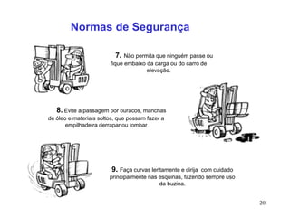 20
7. Não permita que ninguém passe ou
fique embaixo da carga ou do carro de
elevação.
8. Evite a passagem por buracos, manchas
de óleo e materiais soltos, que possam fazer a
empilhadeira derrapar ou tombar
9. Faça curvas lentamente e dirija com cuidado
principalmente nas esquinas, fazendo sempre uso
da buzina.
Normas de Segurança
 